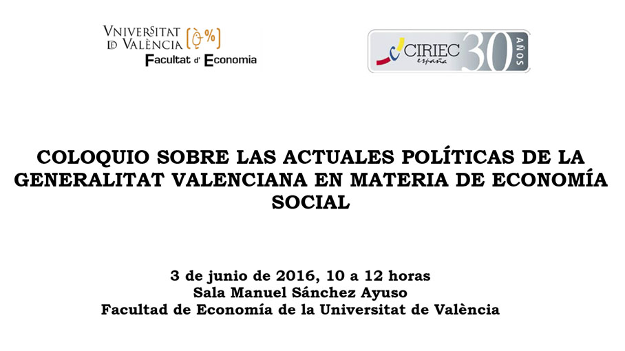 COLOQUIO SOBRE LAS ACTUALES POLÍTICAS DE LA GENERALITAT VALENCIANA EN MATERIA DE ECONOMÍA SOCIAL<br />
<br />
3 de junio de 2016, 10 a 12 horas<br />
Sala Manuel Sánchez Ayuso<br />
Facultad de Economía de la Universitat de València<br />
<br />
<br />
<br />
<br />
	Presentación:<br />
<br />
-	D. José Manuel Pastor, Decano de la Facultad de Economía<br />
-	D. José María Pérez De Uralde, Presidente de CIRIEC-España<br />
<br />
<br />
	Intervienen: <br />
<br />
-	D. Gustavo Zaragoza Pascual, Director General de Planificación, Ordenación, Evaluación y Calidad de la Conselleria de Igualdad y Políticas Inclusivas<br />
-	D. Francisco Álvarez Molina, Director General de Economía, Emprendimiento y Cooperativismo de la Conselleria de Economía Sostenible, Sectores Productivos, Comercio y Trabajo<br />
<br />
<br />
	Modera el debate: Dª. Nardi Alba, Directora de la Confederación de Cooperativas de la Comunidad Valenciana<br />
